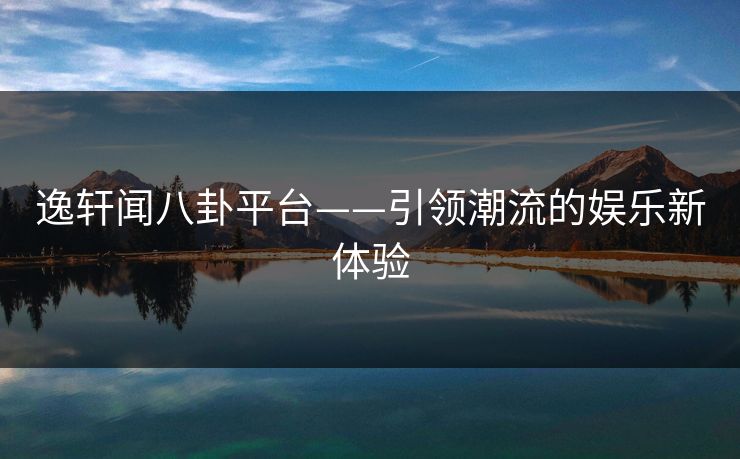 逸轩闻八卦平台——引领潮流的娱乐新体验