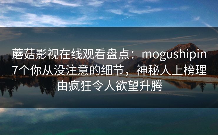 蘑菇影视在线观看盘点:mogushipin7个你从没注意的细节,神秘人上榜理由疯狂令人欲望升腾