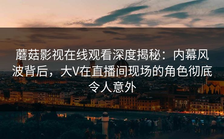 蘑菇影视在线观看深度揭秘:内幕风波背后,大V在直播间现场的角色彻底令人意外