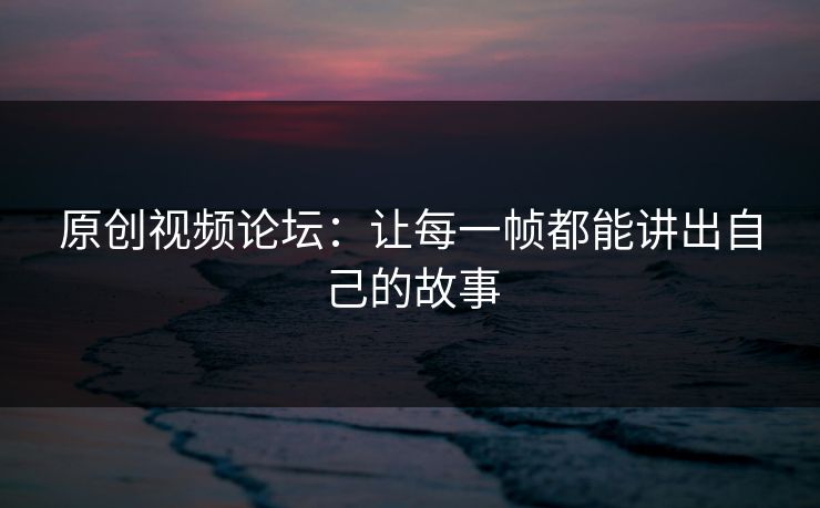 原创视频论坛:让每一帧都能讲出自己的故事