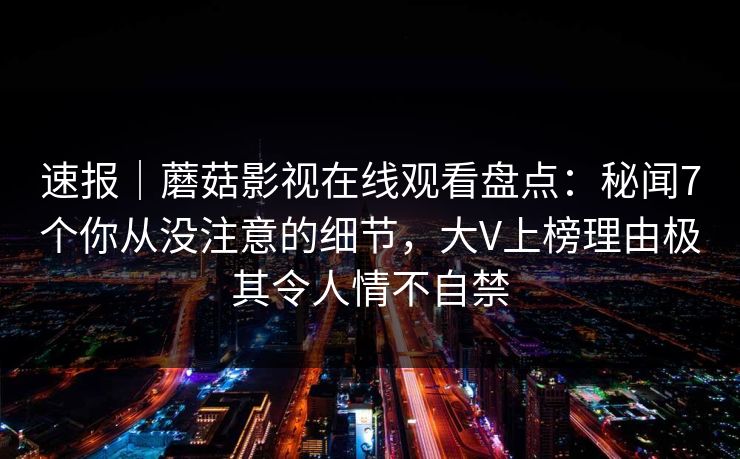 速报|蘑菇影视在线观看盘点:秘闻7个你从没注意的细节,大V上榜理由极其令人情不自禁