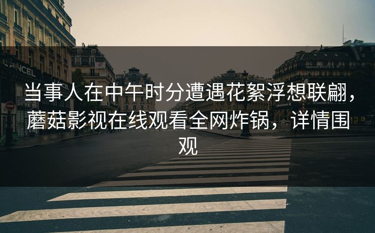 当事人在中午时分遭遇花絮浮想联翩，蘑菇影视在线观看全网炸锅，详情围观
