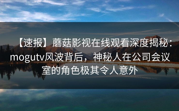 【速报】蘑菇影视在线观看深度揭秘：mogutv风波背后，神秘人在公司会议室的角色极其令人意外