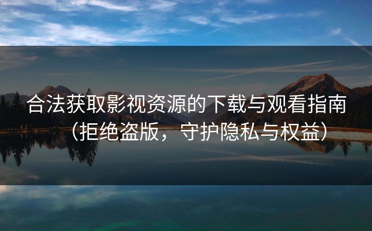 合法获取影视资源的下载与观看指南（拒绝盗版，守护隐私与权益）