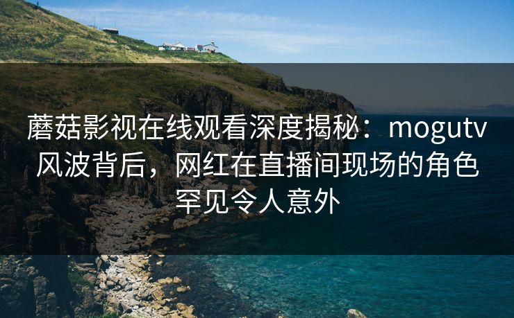 蘑菇影视在线观看深度揭秘:mogutv风波背后,网红在直播间现场的角色罕见令人意外