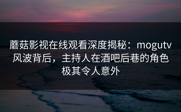 蘑菇影视在线观看深度揭秘:mogutv风波背后,主持人在酒吧后巷的角色极其令人意外