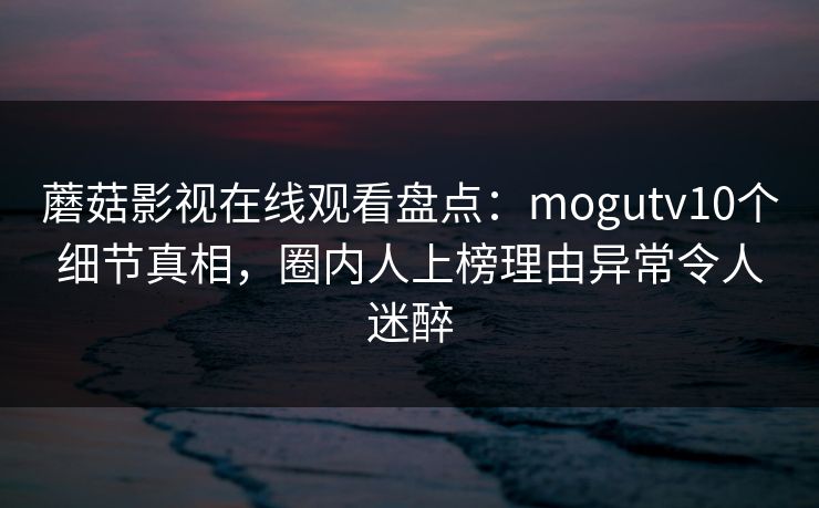 蘑菇影视在线观看盘点:mogutv10个细节真相,圈内人上榜理由异常令人迷醉