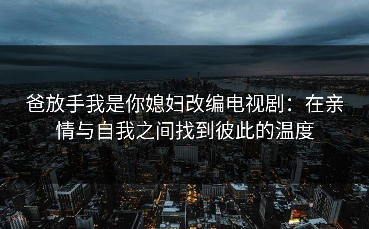 爸放手我是你媳妇改编电视剧:在亲情与自我之间找到彼此的温度