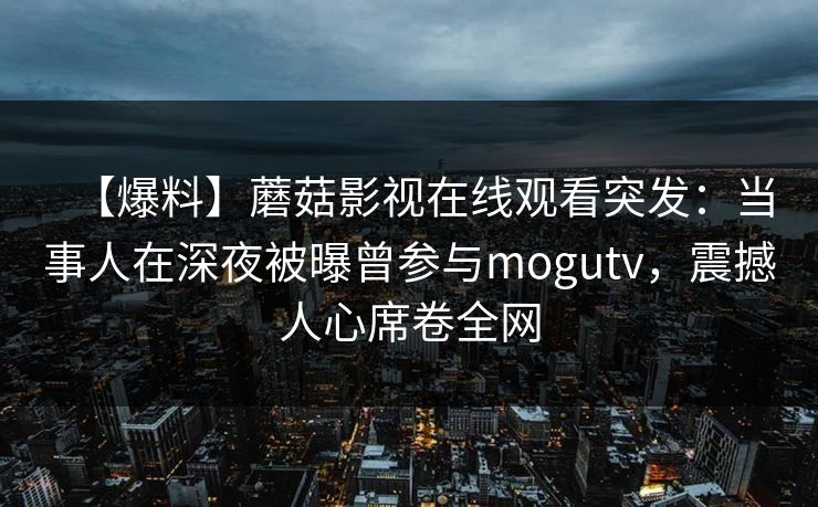 【爆料】蘑菇影视在线观看突发:当事人在深夜被曝曾参与mogutv,震撼人心席卷全网