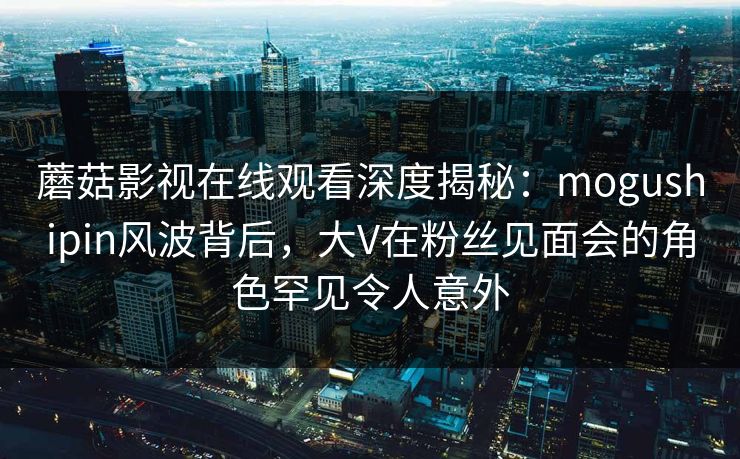 蘑菇影视在线观看深度揭秘：mogushipin风波背后，大V在粉丝见面会的角色罕见令人意外