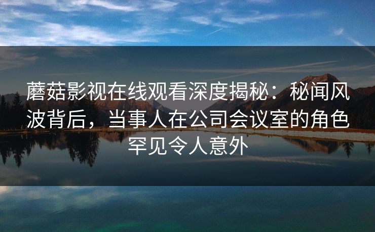 蘑菇影视在线观看深度揭秘:秘闻风波背后,当事人在公司会议室的角色罕见令人意外