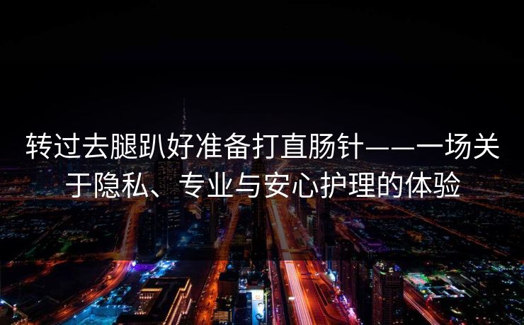 转过去腿趴好准备打直肠针——一场关于隐私、专业与安心护理的体验