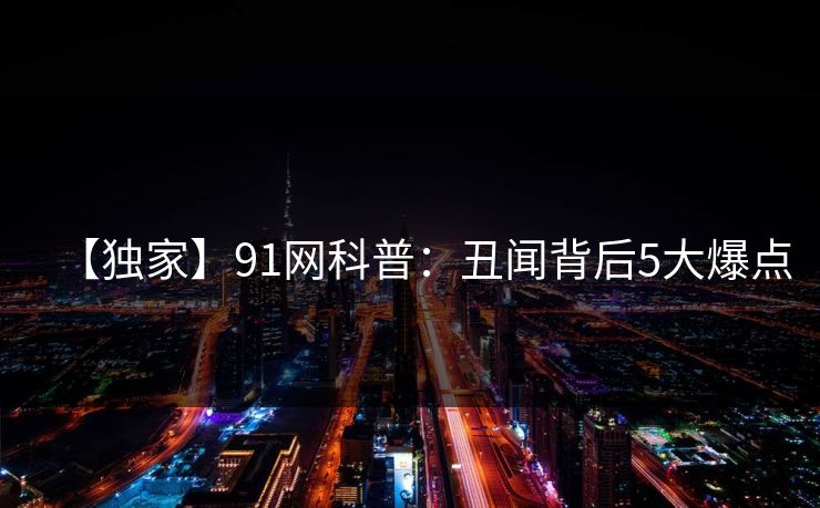 【独家】91网科普：丑闻背后5大爆点