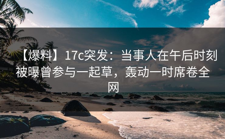 【爆料】17c突发：当事人在午后时刻被曝曾参与一起草，轰动一时席卷全网