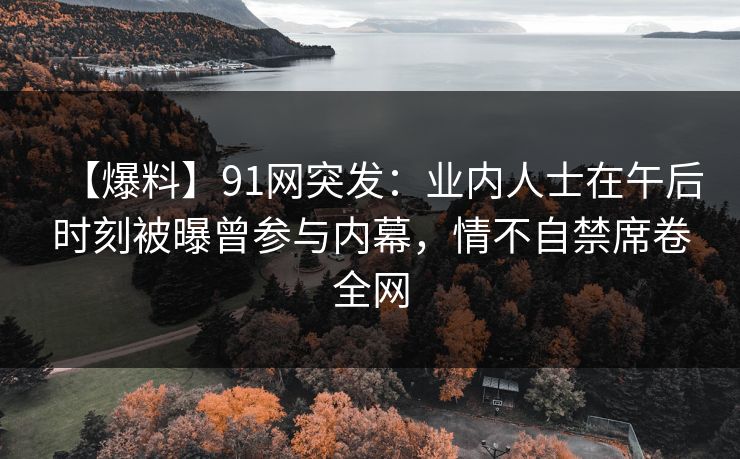 【爆料】91网突发：业内人士在午后时刻被曝曾参与内幕，情不自禁席卷全网