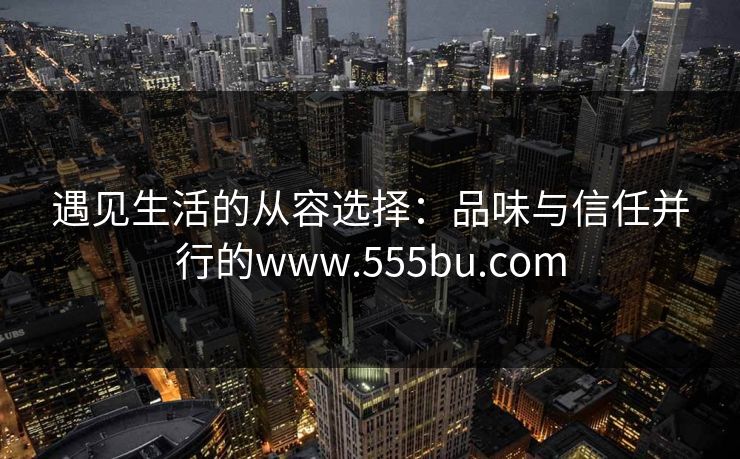 遇见生活的从容选择:品味与信任并行的www.555bu.com 遇见生活的从容选择:品味与信任并行的www.555bu.com