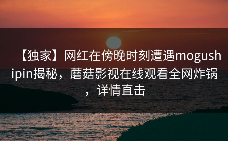 【独家】网红在傍晚时刻遭遇mogushipin揭秘，蘑菇影视在线观看全网炸锅，详情直击