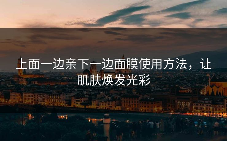 上面一边亲下一边面膜使用方法，让肌肤焕发光彩