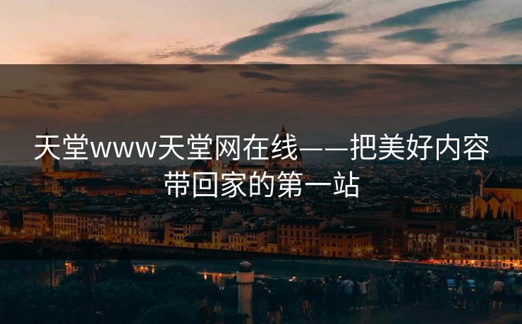 天堂www天堂网在线——把美好内容带回家的第一站