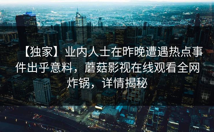 【独家】业内人士在昨晚遭遇热点事件出乎意料，蘑菇影视在线观看全网炸锅，详情揭秘