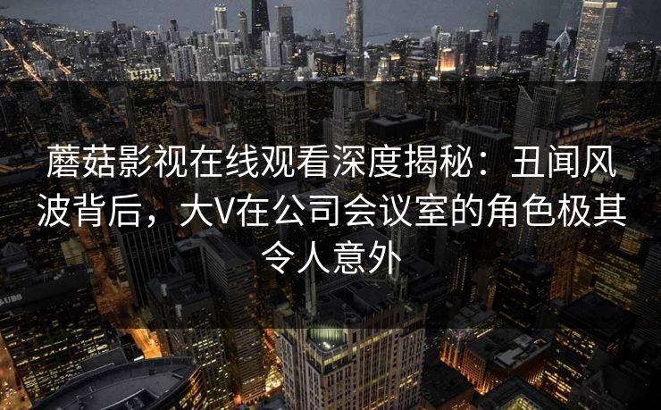 蘑菇影视在线观看深度揭秘：丑闻风波背后，大V在公司会议室的角色极其令人意外