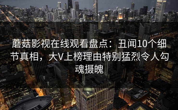 蘑菇影视在线观看盘点：丑闻10个细节真相，大V上榜理由特别猛烈令人勾魂摄魄
