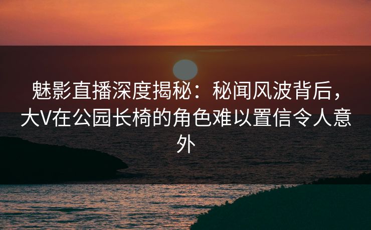 魅影直播深度揭秘：秘闻风波背后，大V在公园长椅的角色难以置信令人意外