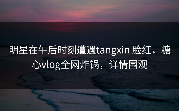 明星在午后时刻遭遇tangxin 脸红，糖心vlog全网炸锅，详情围观