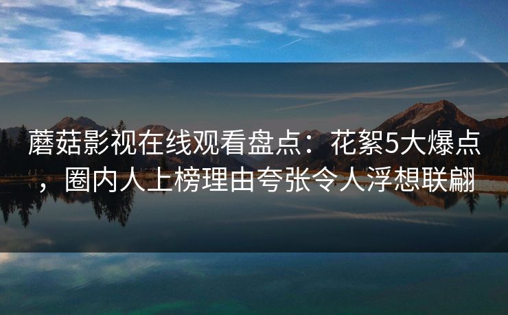 蘑菇影视在线观看盘点：花絮5大爆点，圈内人上榜理由夸张令人浮想联翩