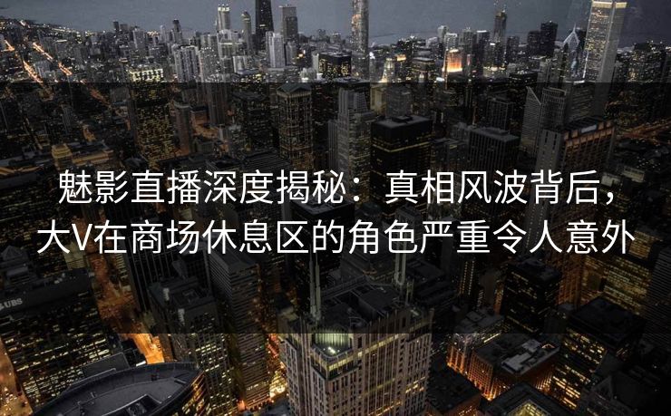 魅影直播深度揭秘：真相风波背后，大V在商场休息区的角色严重令人意外