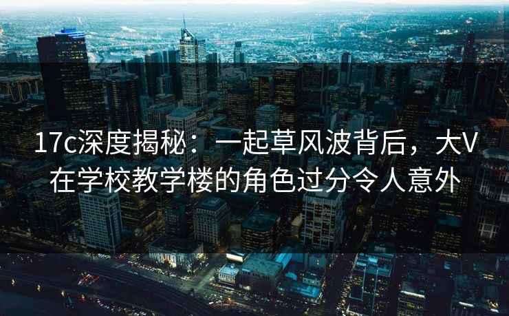 17c深度揭秘：一起草风波背后，大V在学校教学楼的角色过分令人意外