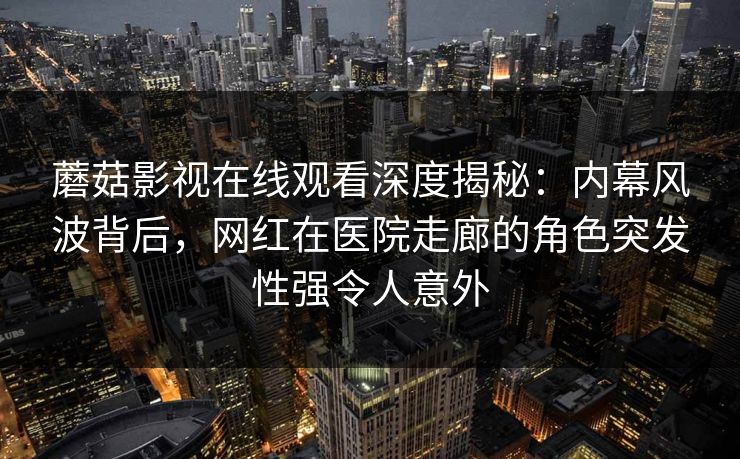 蘑菇影视在线观看深度揭秘：内幕风波背后，网红在医院走廊的角色突发性强令人意外