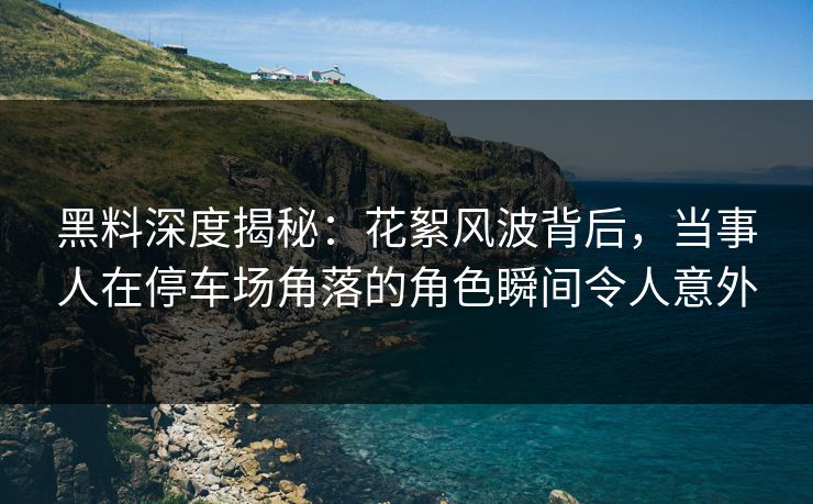 黑料深度揭秘：花絮风波背后，当事人在停车场角落的角色瞬间令人意外