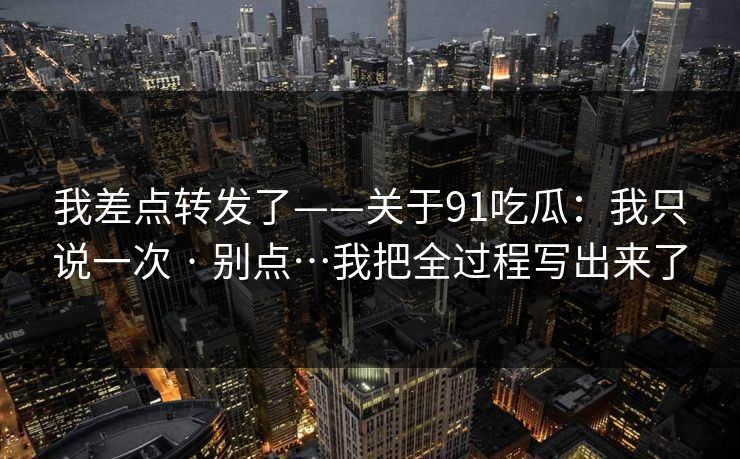 我差点转发了——关于91吃瓜：我只说一次 · 别点…我把全过程写出来了