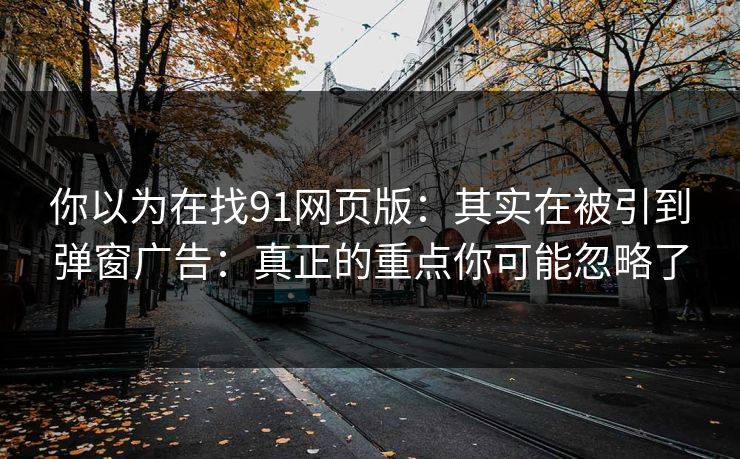 你以为在找91网页版：其实在被引到弹窗广告：真正的重点你可能忽略了