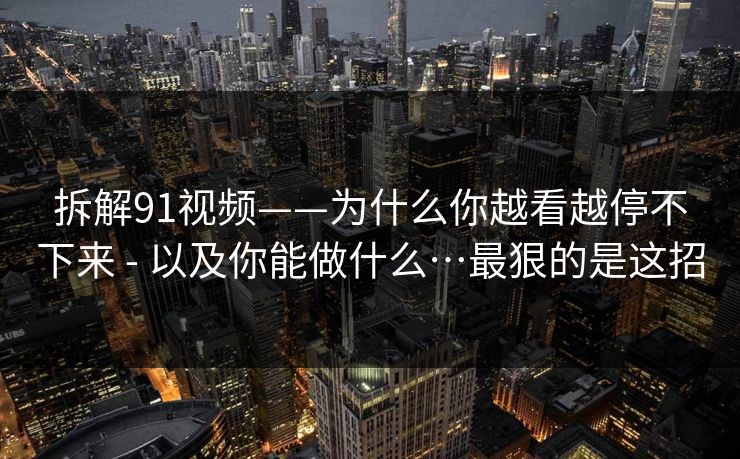 拆解91视频——为什么你越看越停不下来 - 以及你能做什么…最狠的是这招 拆解91视频——为什么你越看越停不下来 - 以及你能做什么…最狠的是这招
