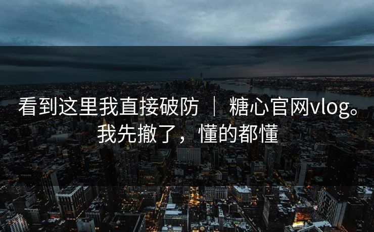 看到这里我直接破防 ｜ 糖心官网vlog。我先撤了，懂的都懂