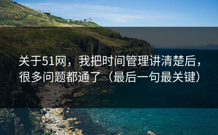 关于51网，我把时间管理讲清楚后，很多问题都通了（最后一句最关键）