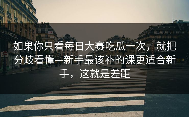 如果你只看每日大赛吃瓜一次，就把分歧看懂—新手最该补的课更适合新手，这就是差距