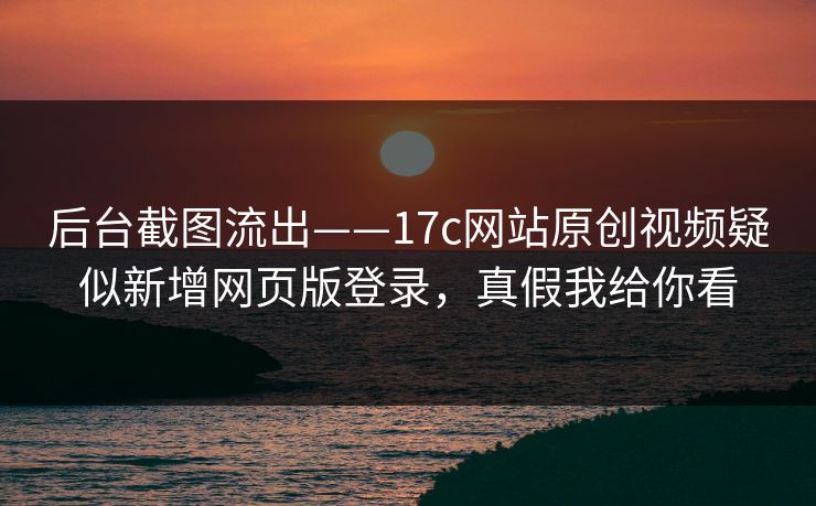 后台截图流出——17c网站原创视频疑似新增网页版登录，真假我给你看
