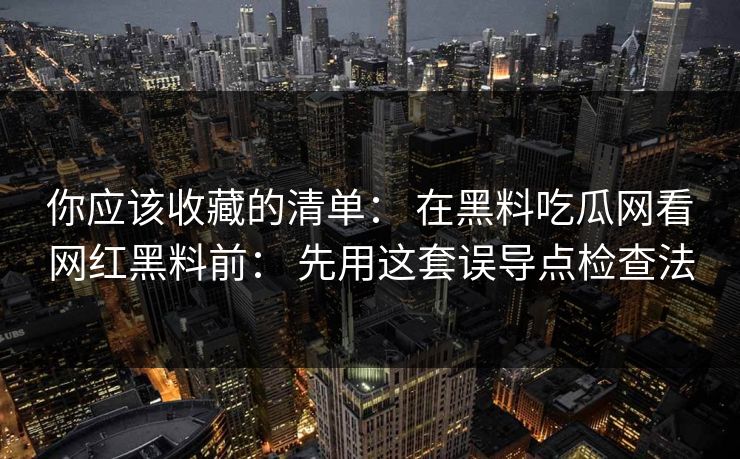 你应该收藏的清单： 在黑料吃瓜网看网红黑料前： 先用这套误导点检查法