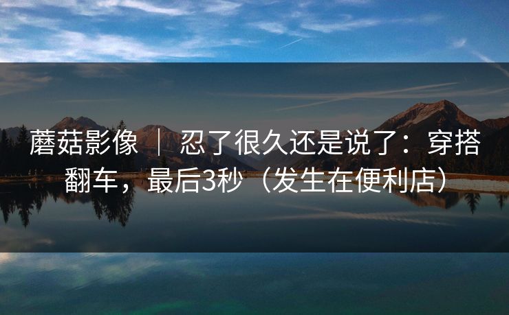 蘑菇影像 ｜ 忍了很久还是说了：穿搭翻车，最后3秒（发生在便利店）