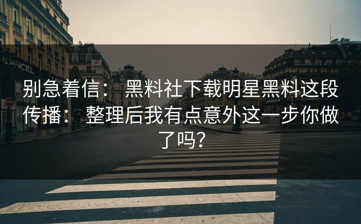 别急着信： 黑料社下载明星黑料这段传播： 整理后我有点意外这一步你做了吗？