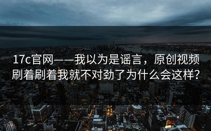 17c官网——我以为是谣言，原创视频刷着刷着我就不对劲了为什么会这样？